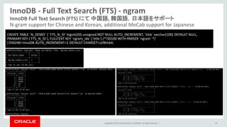Copyright © 2014, Oracle and/or its affiliates. All rights reserved. |
InnoDB - Full Text Search (FTS) - ngram
29
InnoDB Full Text Search (FTS) にて 中国語, 韓国語，日本語をサポート
N-gram support for Chinese and Korean, additional MeCab support for Japanese
CREATE TABLE `N_DEMO` ( `FTS_N_ID` bigint(20) unsigned NOT NULL AUTO_INCREMENT, `title` varchar(100) DEFAULT NULL,
PRIMARY KEY (`FTS_N_ID`), FULLTEXT KEY `ngram_idx` (`title`) /*!50100 WITH PARSER `ngram` */
) ENGINE=InnoDB AUTO_INCREMENT=1 DEFAULT CHARSET=utf8mb4;
 