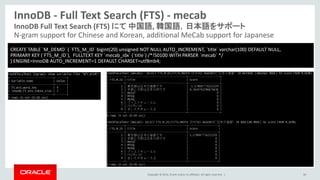 Copyright © 2014, Oracle and/or its affiliates. All rights reserved. |
InnoDB - Full Text Search (FTS) - mecab
30
InnoDB Full Text Search (FTS) にて 中国語, 韓国語，日本語をサポート
N-gram support for Chinese and Korean, additional MeCab support for Japanese
CREATE TABLE `M_DEMO` ( `FTS_M_ID` bigint(20) unsigned NOT NULL AUTO_INCREMENT, `title` varchar(100) DEFAULT NULL,
PRIMARY KEY (`FTS_M_ID`), FULLTEXT KEY `mecab_idx` (`title`) /*!50100 WITH PARSER `mecab` */
) ENGINE=InnoDB AUTO_INCREMENT=1 DEFAULT CHARSET=utf8mb4;
 