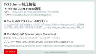 Copyright © 2014, Oracle and/or its affiliates. All rights reserved. |
SYS Schema補足情報
■The MySQL SYS Schema (Video Streaming)
トピック: 管理及びモニタリング, パフォーマンスとスケーラビリティ
プレゼンター: Mark Leith, Senior Software Development Manager, Oracle
http://www-jp.mysql.com/news-and-events/web-seminars/the-mysql-sys-schema/
37
■ The MySQL SYS Schemaドキュメント
https://oracleus.activeevents.com/2014/connect/fileDownload/session/72527FD4
2DFF7B2148314B9E72BE7B6A/CON3751_Leith-mysql_sys_schema_oow_2014.pdf
GUI: http://www-jp.mysql.com/products/workbench/
SCRIPT:https://github.com/MarkLeith/mysql-sys
■ The MySQL SYS Schema設定
 