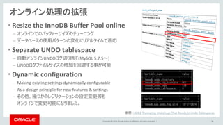 Copyright © 2014, Oracle and/or its affiliates. All rights reserved. |
オンライン処理の拡張
38
• Resize the InnoDB Buffer Pool online
– オンラインでのバッファーサイズのチューニング
– データベースの使用パターンの変化にリアルタイムで適応
• Separate UNDO tablespace
– 自動オンラインUNDOログ切り捨て(MySQL 5.7.5～)
– UNDOログファイルサイズの増加を回避する事が可能
• Dynamic configuration
– Making existing settings dynamically configurable
– As a design principle for new features & settings
– その他、幾つかのレプリケーションの設定変更等も
オンラインで変更可能になりました。
参照：14.4.8 Truncating Undo Logs That Reside in Undo Tablespaces
 