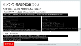 Copyright © 2014, Oracle and/or its affiliates. All rights reserved. | 39
Additional Online ALTER TABLE support
- VARCHARサイズ拡張 (例) varchar(100) → varchar(255)
ALTER TABLE T_ONLINE_DDL ALGORITHM=INPLACE, CHANGE COLUMN text text VARCHAR(255);
オンライン処理の拡張 (DDL)
- Rename Index
ALTER TABLE T_ONLINE_DDL RENAME INDEX idx_text TO index_text;
 