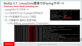 Copyright © 2014, Oracle and/or its affiliates. All rights reserved. |
MySQL 5.7 : Linux/Unix環境でのSyslogサポート
• syslogのネイティブサポート
• シンプルなオプションでsyslogにログを出力
• サーバの起動オプションとして設定
• サーバ稼働中に動的に変更可能
– システム変数 log_syslog (ON/OFF, デフォルトはOFF).
40
Thank you, Simon Mudd at booking.com
 