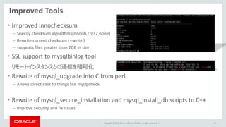 Copyright © 2014, Oracle and/or its affiliates. All rights reserved. |
Improved Tools
• Improved innochecksum
– Specify checksum algorithm (innodb,crc32,none)
– Rewrite current checksum (--write )
– supports files greater than 2GB in size
• SSL support to mysqlbinlog tool
リモートインスタンスとの通信を暗号化
• Rewrite of mysql_upgrade into C from perl
– Allows direct calls to things like mysqlcheck
• Rewrite of mysql_secure_installation and mysql_install_db scripts to C++
– Improve security and fix issues
41
 