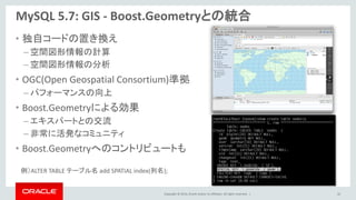 Copyright © 2014, Oracle and/or its affiliates. All rights reserved. |
• 独自コードの置き換え
– 空間図形情報の計算
– 空間図形情報の分析
• OGC(Open Geospatial Consortium)準拠
– パフォーマンスの向上
• Boost.Geometryによる効果
– エキスパートとの交流
– 非常に活発なコミュニティ
• Boost.Geometryへのコントリビュートも
MySQL 5.7: GIS - Boost.Geometryとの統合
42
例）ALTER TABLE テーブル名 add SPATIAL index(列名);
 