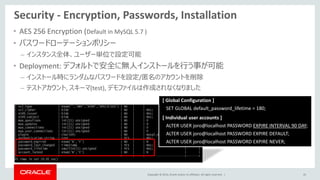 Copyright © 2014, Oracle and/or its affiliates. All rights reserved. |
Security - Encryption, Passwords, Installation
• AES 256 Encryption (Default in MySQL 5.7 )
• パスワードローテーションポリシー
– インスタンス全体、ユーザー単位で設定可能
• Deployment: デフォルトで安全に無人インストールを行う事が可能
– インストール時にランダムなパスワードを設定/匿名のアカウントを削除
– テストアカウント, スキーマ(test), デモファイルは作成されなくなりました
45
[ Global Configuration ]
SET GLOBAL default_password_lifetime = 180;
[ Individual user accounts ]
ALTER USER joro@localhost PASSWORD EXPIRE INTERVAL 90 DAY;
ALTER USER joro@localhost PASSWORD EXPIRE DEFAULT;
ALTER USER joro@localhost PASSWORD EXPIRE NEVER;
 