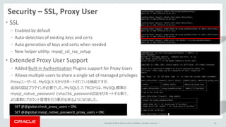 Copyright © 2014, Oracle and/or its affiliates. All rights reserved. |
Security – SSL, Proxy User
• SSL
– Enabled by default
– Auto-detection of existing keys and certs
– Auto generation of keys and certs when needed
– New helper utility: mysql_ssl_rsa_setup
• Extended Proxy User Support
– Added Built-in Authentication Plugins support for Proxy Users
– Allows multiple users to share a single set of managed privileges
Proxyユーザーは、MySQL5.5からサポートされている機能ですが、
追加の認証プラグインが必要でした。MySQL5.7.7RCからは、MySQL標準の
mysql_native_password とsha256_password認証をサポートする事で、
より柔軟にアカウント管理を行う事が出来るようになりました。
46
SET @@global.check_proxy_users = ON;
SET @@global.mysql_native_password_proxy_users = ON;
 