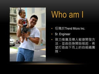 Who am I
• 任職於Trend Micro Inc.
• Sr. Engineer
• 致力推廣及導入敏捷開發方
法，並由自身開始做起，希
望打造由下而上的自組織團
隊。
 