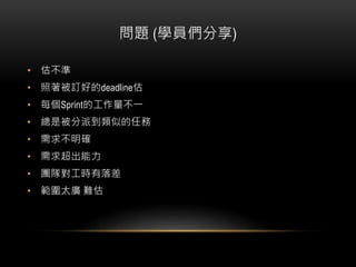 問題 (學員們分享)
• 估不準
• 照著被訂好的deadline估
• 每個Sprint的工作量不一
• 總是被分派到類似的任務
• 需求不明確
• 需求超出能力
• 團隊對工時有落差
• 範圍太廣 難估
 