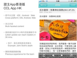 證主App⾹香港版
CCL App HK
• 跨平台⽀支援：iOS、Android、Web 
Cross-platform: iOS, Android, Web

• 多元內容 
Multi-faceted content

• 最新資訊能於半⼩小時內到達讀者⼿手中 
Latest update can reach readers in
30 mins

• 例⼦子：斯托得牧師息勞歸主 
Example: John Stott’s death

• 團隊累積寶貴經驗 
Precious experience for the team 
 