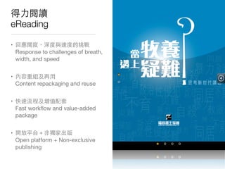 得⼒力閱讀
eReading
• 回應闊度、深度與速度的挑戰 
Response to challenges of breath,
width, and speed

• 內容重組及再⽤用 
Content repackaging and reuse

• 快速流程及增值配套 
Fast workﬂow and value-added
package

• 開放平台＋⾮非獨家出版 
Open platform + Non-exclusive
publishing
 