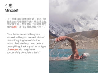 ⼼心態
Mindset
• 「⼀一些事以前運作得很好，並不代表
將來也能同樣發揮作⽤用。現在我在做
任何事之前，都會問⾃自⼰己到底需要怎
樣的⼼心態，才可妥善處理這件事。」

• “Just because something has
worked in the past so well, doesn't
mean it's going to work in the
future. And similarly, now, before I
do anything, I ask myself what type
of mindset do I require to
successfully complete a task.”
 