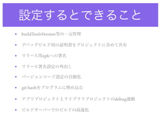 設定するとできること
• buildToolsVersion等の一元管理
• デバッグビルド用の証明書をプロジェクトに含めて共有
• リリース用apkへの署名
• リリース署名設定の外出し
• バージョンコード設定の自動化
• git hashをプログラムに埋め込む
• アプリプロジェクトとライブラリプロジェクトのdebug連動
• ビルドサーバーでのビルドの高速化
 