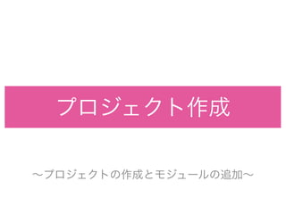 プロジェクト作成
∼プロジェクトの作成とモジュールの追加∼
 