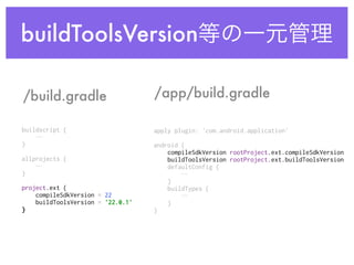 buildToolsVersion等の一元管理
buildscript {
… 
} 
 
allprojects {
… 
} 
project.ext { 
compileSdkVersion = 22 
buildToolsVersion = '22.0.1' 
}
/build.gradle /app/build.gradle
apply plugin: 'com.android.application' 
 
android { 
compileSdkVersion rootProject.ext.compileSdkVersion 
buildToolsVersion rootProject.ext.buildToolsVersion 
defaultConfig {
… 
} 
buildTypes {
… 
} 
} 
 