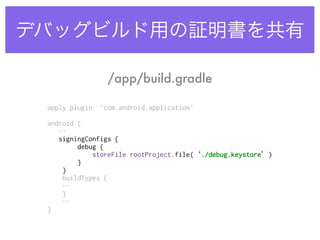 デバッグビルド用の証明書を共有
apply plugin: 'com.android.application' 
 
android {
… 
signingConfigs { 
debug { 
storeFile rootProject.file(‘./debug.keystore’) 
} 
} 
buildTypes {
… 
}
… 
}
/app/build.gradle
 