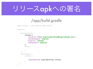 リリースapkへの署名
apply plugin: 'com.android.application' 
 
android {
… 
signingConfigs { 
release { 
storeFile file('/Users/zaki/DroidKaigi/release.jks') 
storePassword 'android' 
keyAlias 'release' 
keyPassword 'android' 
}
debug {
…
} 
} 
buildTypes { 
release {
… 
signingConfig signingConfigs.release 
} 
} 
}
/app/build.gradle
 
