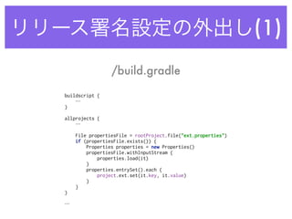 リリース署名設定の外出し(1)
buildscript {
… 
} 
 
allprojects {
… 
 
File propertiesFile = rootProject.file("ext.properties") 
if (propertiesFile.exists()) { 
Properties properties = new Properties() 
propertiesFile.withInputStream { 
properties.load(it) 
} 
properties.entrySet().each { 
project.ext.set(it.key, it.value) 
} 
} 
} 
…
/build.gradle
 