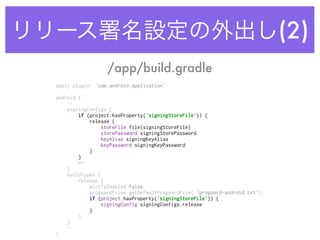 リリース署名設定の外出し(2)
/app/build.gradle
apply plugin: 'com.android.application' 
 
android {
… 
signingConfigs { 
if (project.hasProperty('signingStoreFile')) { 
release { 
storeFile file(signingStoreFile) 
storePassword signingStorePassword 
keyAlias signingKeyAlias 
keyPassword signingKeyPassword 
} 
}
… 
} 
buildTypes { 
release { 
minifyEnabled false 
proguardFiles getDefaultProguardFile(‘proguard-android.txt'), 
if (project.hasProperty('signingStoreFile')) { 
signingConfig signingConfigs.release 
} 
} 
}
… 
}
 