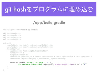 git hashをプログラムに埋め込む
apply plugin: 'com.android.application' 
 
def versionMajor = 1 
def versionMinor = 0 
def versionPatch = 0 
def versionBuild = 0 
 
android { 
compileSdkVersion rootProject.ext.compileSdkVersion 
buildToolsVersion rootProject.ext.buildToolsVersion 
defaultConfig { 
applicationId "com.example.myapplication" 
minSdkVersion 9 
targetSdkVersion 22 
versionCode versionMajor * 10000 + versionMinor * 1000 + versionPatch * 100 + versionBuild 
versionName "${versionMajor}.${versionMinor}.${versionPatch}" 
 
buildConfigField "String", "GIT_HASH", """ + 
'git rev-parse --short HEAD'.execute([], project.rootDir).text.trim() + """ 
} 
…
}
/app/build.gradle
 