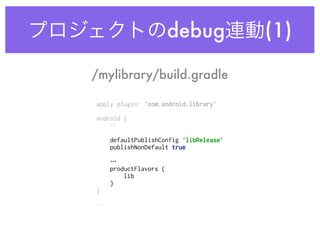 プロジェクトのdebug連動(1)
apply plugin: 'com.android.library' 
 
android {
… 
 
defaultPublishConfig 'libRelease' 
publishNonDefault true 
… 
productFlavors { 
lib 
} 
} 
 
…
/mylibrary/build.gradle
 
