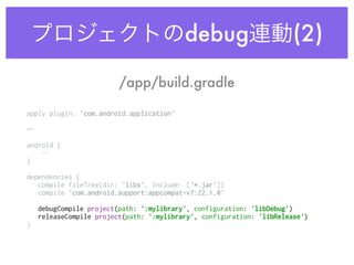 プロジェクトのdebug連動(2)
apply plugin: 'com.android.application' 
 
…
android { 
… 
} 
dependencies { 
compile fileTree(dir: 'libs', include: ['*.jar']) 
compile 'com.android.support:appcompat-v7:22.1.0' 
debugCompile project(path: ':mylibrary', configuration: 'libDebug') 
releaseCompile project(path: ':mylibrary', configuration: 'libRelease') 
} 
/app/build.gradle
 
