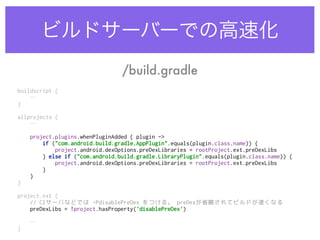 ビルドサーバーでの高速化
buildscript { 
…
} 
 
allprojects { 
…
 
project.plugins.whenPluginAdded { plugin -> 
if ("com.android.build.gradle.AppPlugin".equals(plugin.class.name)) { 
project.android.dexOptions.preDexLibraries = rootProject.ext.preDexLibs 
} else if ("com.android.build.gradle.LibraryPlugin".equals(plugin.class.name)) { 
project.android.dexOptions.preDexLibraries = rootProject.ext.preDexLibs 
} 
} 
} 
 
project.ext { 
// CIサーバなどでは -PdisablePreDex をつける。 preDexが省略されてビルドが速くなる 
preDexLibs = !project.hasProperty('disablePreDex') 
… 
}
/build.gradle
 