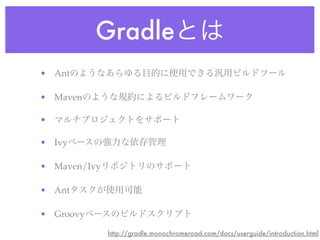 Gradleとは
• Antのようなあらゆる目的に使用できる汎用ビルドツール
• Mavenのような規約によるビルドフレームワーク
• マルチプロジェクトをサポート
• Ivyベースの強力な依存管理
• Maven/Ivyリポジトリのサポート
• Antタスクが使用可能
• Groovyベースのビルドスクリプト
http://gradle.monochromeroad.com/docs/userguide/introduction.html
 
