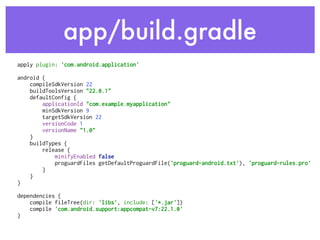 app/build.gradle
apply plugin: 'com.android.application' 
 
android { 
compileSdkVersion 22 
buildToolsVersion "22.0.1" 
defaultConfig { 
applicationId "com.example.myapplication" 
minSdkVersion 9 
targetSdkVersion 22 
versionCode 1 
versionName "1.0" 
} 
buildTypes { 
release { 
minifyEnabled false 
proguardFiles getDefaultProguardFile('proguard-android.txt'), 'proguard-rules.pro' 
} 
} 
} 
 
dependencies { 
compile fileTree(dir: 'libs', include: ['*.jar']) 
compile 'com.android.support:appcompat-v7:22.1.0' 
} 
 