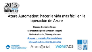 Azure Automation: hacer la vida mas fácil en la
operación de Azure
Ricardo Gonzalez Vargas
Microsoft Regional Director - Bogotá
CEO – Androcial / WomyAds.com
@rgonv - rgonzalez@androcial.com
http://about.me/ricardo.gonzalez
 