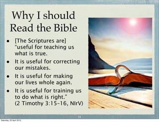 Why I should
Read the Bible
• The reason we read the Bible
and seek to understand it is
because it has God's authority
and power behind it.
• By reading it and seeking to
understand and apply it, His
presence and power can flow
into our lives.
• Unless you read and seek to
understand the Bible you will
not learn the ways and mind
of the Lord who loves you and
died for you.
13
Wednesday, 29 April 2015
 
