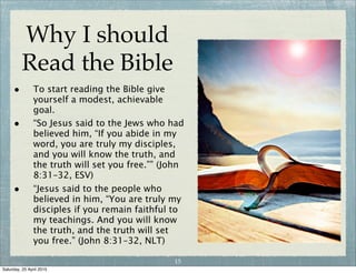 Why I should
Read the Bible
• [The Scriptures are]
“useful for teaching us
what is true.
• It is useful for correcting
our mistakes.
• It is useful for making
our lives whole again.
• It is useful for training us
to do what is right.”
(2 Timothy 3:15–16, NIrV)
14
Wednesday, 29 April 2015
 