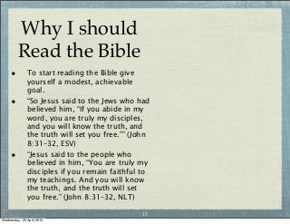 Why I should
Read the Bible
• To start reading the Bible give
yourself a modest, achievable
goal.
• “So Jesus said to the Jews who had
believed him, “If you abide in my
word, you are truly my disciples,
and you will know the truth, and
the truth will set you free.”” (John
8:31–32, ESV)
• “Jesus said to the people who
believed in him, “You are truly my
disciples if you remain faithful to
my teachings. And you will know
the truth, and the truth will set
you free.” (John 8:31–32, NLT)
15
Wednesday, 29 April 2015
 