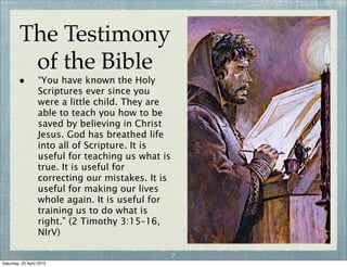 The Testimony
of the Bible
• “You have known the Holy
Scriptures ever since you
were a little child. They are
able to teach you how to be
saved by believing in Christ
Jesus. God has breathed life
into all of Scripture. It is
useful for teaching us what is
true. It is useful for
correcting our mistakes. It is
useful for making our lives
whole again. It is useful for
training us to do what is
right.” (2 Timothy 3:15–16,
NIrV)
7
Wednesday, 29 April 2015
 