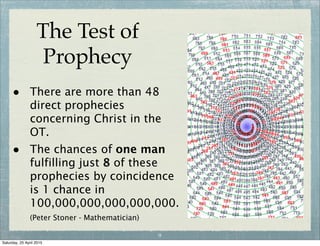 The Test of
Prophecy
• There are more than 48
direct prophecies
concerning Christ in the
OT.
• The chances of one man
fulfilling just 8 of these
prophecies by coincidence
is 1 chance in
100,000,000,000,000,000.
(Peter Stoner - Mathematician)
9
Wednesday, 29 April 2015
 