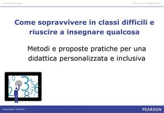 Andrea Piccione Urbino, 27 aprile 2015
Come sopravvivere in classi difficili e
riuscire a insegnare qualcosa
Metodi e proposte pratiche per una
didattica personalizzata e inclusiva
 