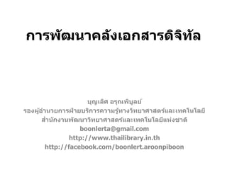 การพัฒนาคลังเอกสารดิจิทัล
บุญเลิศ อรุณพิบูลย์
รองผู้อานวยการฝ่ ายบริการความรู้ทางวิทยาศาสตร์และเทคโนโลยี
สานักงานพัฒนาวิทยาศาสตร์และเทคโนโลยีแห่งชาติ
boonlerta@gmail.com
http://www.thailibrary.in.th
http://facebook.com/boonlert.aroonpiboon
 
