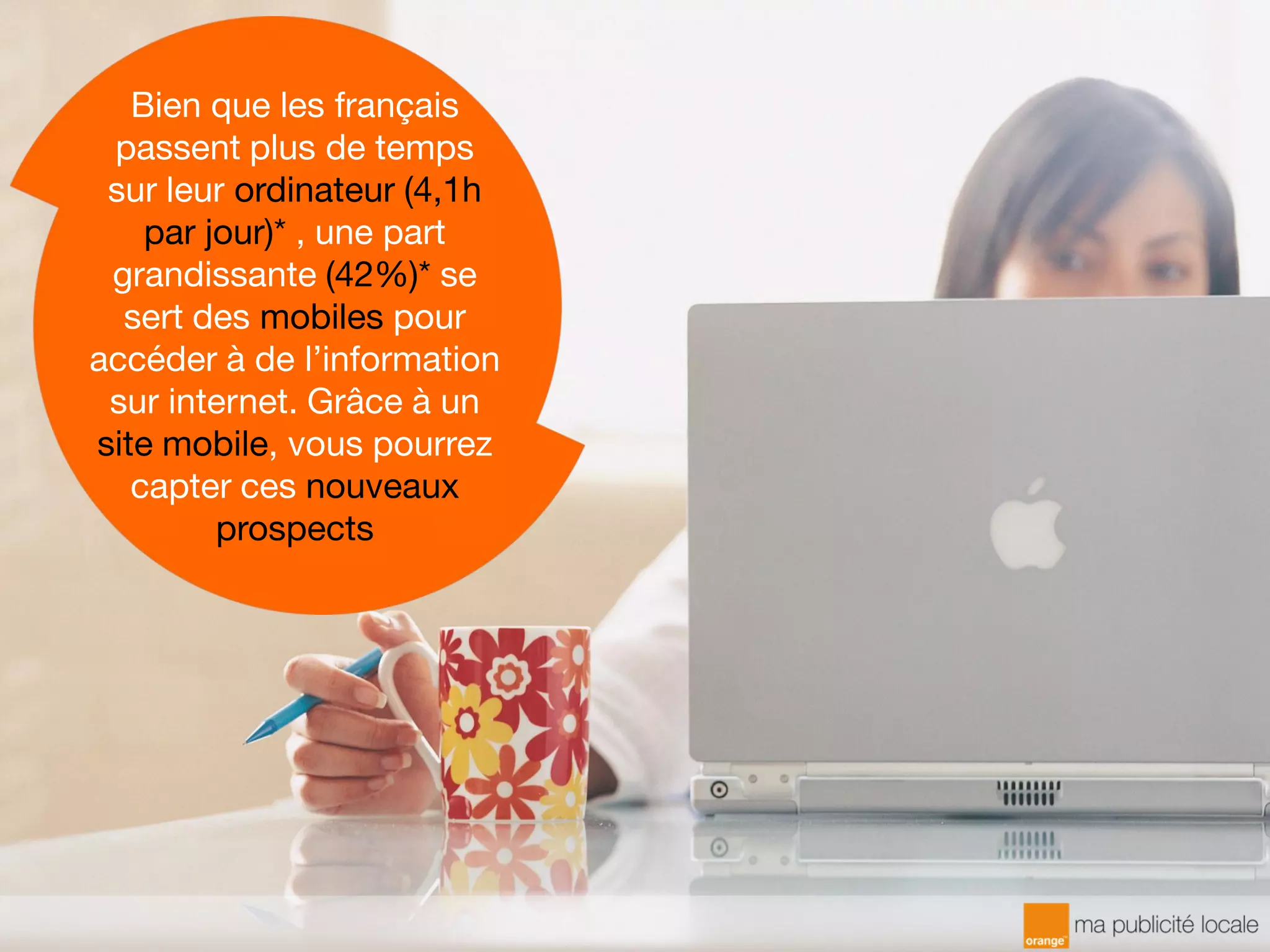 Bien que les français
passent plus de temps
sur leur ordinateur (4,1h
par jour)* , une part
grandissante (42%)* se
sert des mobiles pour
accéder à de l’information
sur internet. Grâce à un
site mobile, vous pourrez
capter ces nouveaux
prospects