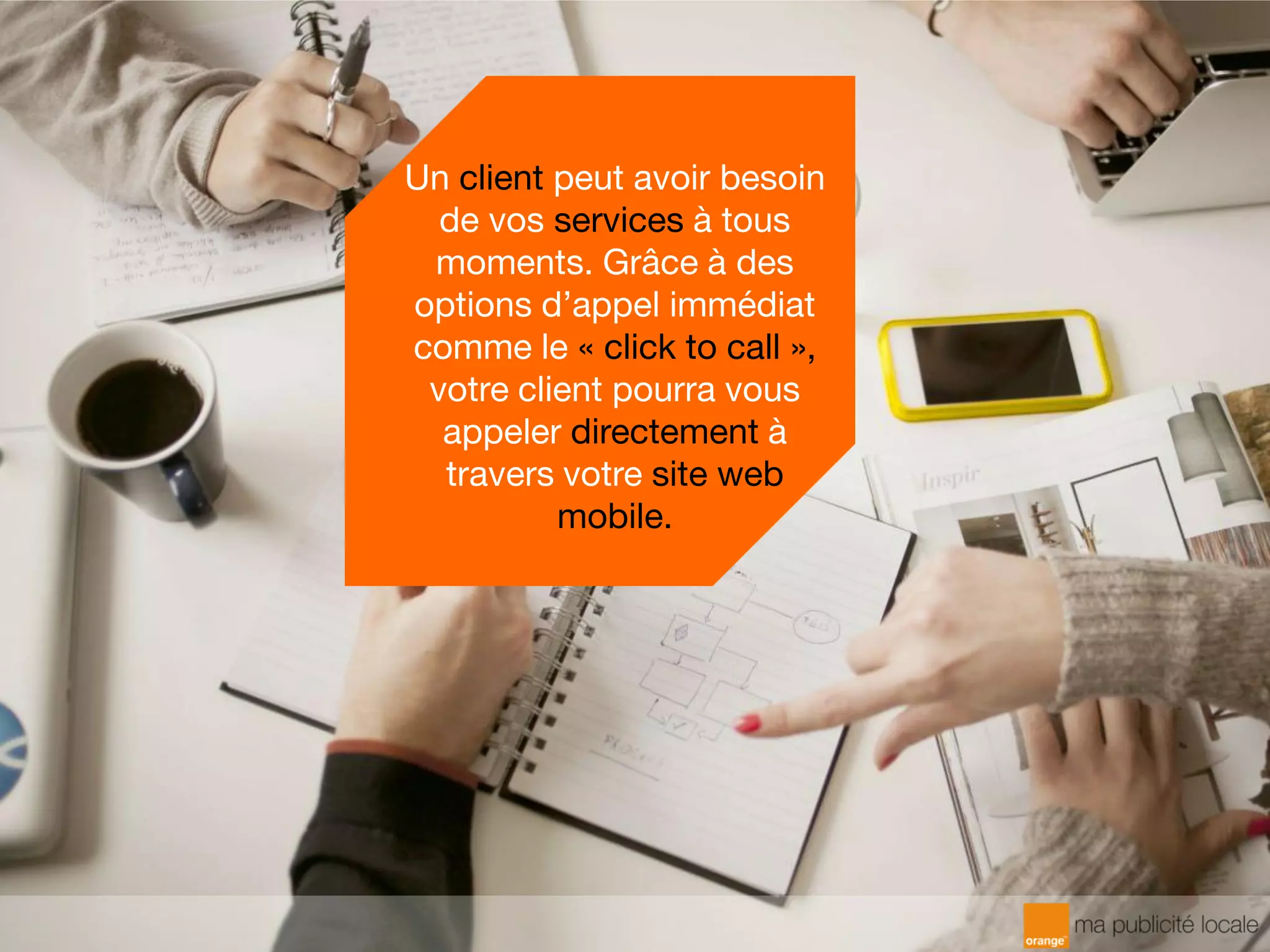 Un client peut avoir besoin
de vos services à tous
moments. Grâce à des
options d’appel immédiat
comme le « click to call »,
votre client pourra vous
appeler directement à
travers votre site web
mobile.