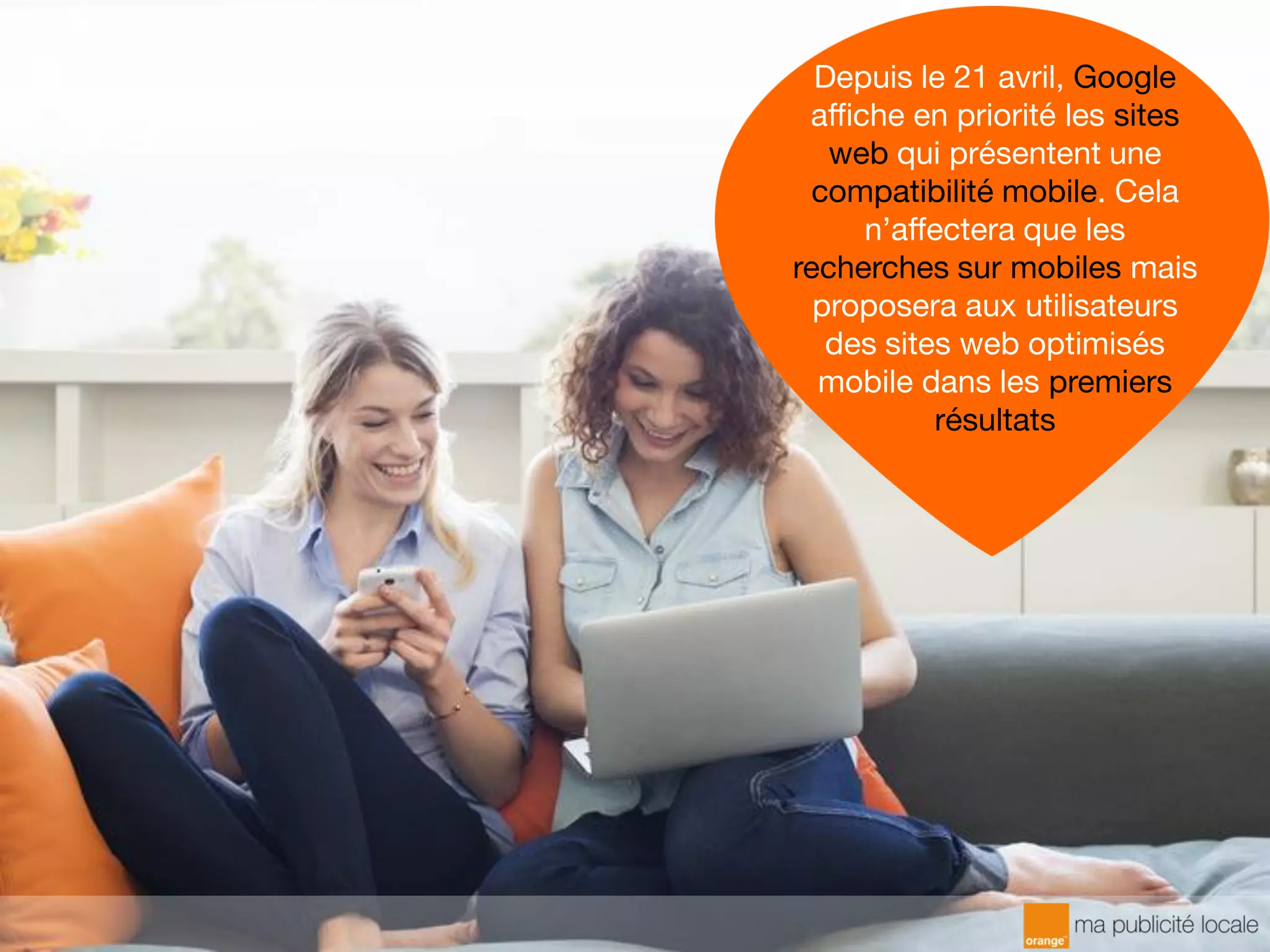 Depuis le 21 avril, Google
affiche en priorité les sites
web qui présentent une
compatibilité mobile. Cela
n’affectera que les
recherches sur mobiles mais
proposera aux utilisateurs
des sites web optimisés
mobile dans les premiers
résultats