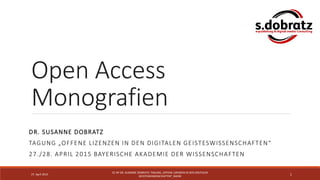 Open Access
Monografien
DR. SUSANNE DOBRATZ
TAGUNG „OFFENE LIZENZEN IN DEN DIGITALEN GEISTESWISSENSCHAFTEN“
27./28. APRIL 2015 BAYERISCHE AKADEMIE DER WISSENSCHAFTEN
27. April 2015
CC-BY DR. SUSANNE DOBRATZ; TAGUNG „OFFENE LIZENZEN IN DEN DIGITALEN
GEISTESWISSENSCHAFTEN“, BADW
1
 