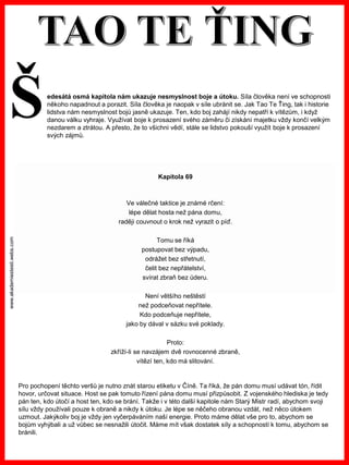 www.akademiestesti.webs.com
Kapitola 69
Ve válečné taktice je známé rčení:
lépe dělat hosta než pána domu,
raději couvnout o krok než vyrazit o píď.
Tomu se říká
postupovat bez výpadu,
odrážet bez střetnutí,
čelit bez nepřátelství,
svírat zbraň bez úderu.
Není většího neštěstí
než podceňovat nepřítele.
Kdo podceňuje nepřítele,
jako by dával v sázku své poklady.
Proto:
zkříží-li se navzájem dvě rovnocenné zbraně,
vítězí ten, kdo má slitování.
Pro pochopení těchto veršů je nutno znát starou etiketu v Číně. Ta říká, že pán domu musí udávat tón, řídit
hovor, určovat situace. Host se pak tomuto řízení pána domu musí přizpůsobit. Z vojenského hlediska je tedy
pán ten, kdo útočí a host ten, kdo se brání. Takže i v této další kapitole nám Starý Mistr radí, abychom svoji
sílu vždy používali pouze k obraně a nikdy k útoku. Je lépe se něčeho obranou vzdát, než něco útokem
uzmout. Jakýkoliv boj je vždy jen vyčerpáváním naší energie. Proto máme dělat vše pro to, abychom se
bojům vyhýbali a už vůbec se nesnažili útočit. Máme mít však dostatek síly a schopností k tomu, abychom se
bránili.
edesátá osmá kapitola nám ukazuje nesmyslnost boje a útoku. Síla člověka není ve schopnosti
někoho napadnout a porazit. Síla člověka je naopak v síle ubránit se. Jak Tao Te Ťing, tak i historie
lidstva nám nesmyslnost bojů jasně ukazuje. Ten, kdo boj zahájí nikdy nepatří k vítězům, i když
danou válku vyhraje. Využívat boje k prosazení svého záměru či získání majetku vždy končí velkým
nezdarem a ztrátou. A přesto, že to všichni vědí, stále se lidstvo pokouší využít boje k prosazení
svých zájmů.
Š
 