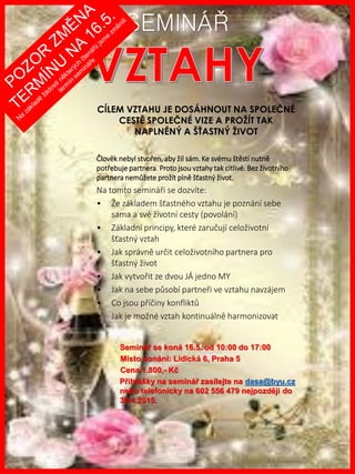 www.akademiestesti.webs.com
SEMINÁŘ
CÍLEM VZTAHU JE DOSÁHNOUT NA SPOLEČNÉ
CESTĚ SPOLEČNÉ VIZE A PROŽÍT TAK
NAPLNĚNÝ A ŠŤASTNÝ ŽIVOT
Člověk nebyl stvořen, aby žil sám. Ke svému štěstí nutně
potřebuje partnera. Proto jsou vztahy tak citlivé. Bez životního
partnera nemůžete prožít plně šťastný život.
Na tomto semináři se dozvíte:
• Že základem šťastného vztahu je poznání sebe
sama a své životní cesty (povolání)
• Základní principy, které zaručují celoživotní
šťastný vztah
• Jak správně určit celoživotního partnera pro
šťastný život
• Jak vytvořit ze dvou JÁ jedno MY
• Jak na sebe působí partneři ve vztahu navzájem
• Co jsou příčiny konfliktů
• Jak je možné vztah kontinuálně harmonizovat
Seminář se koná 16.5. od 10:00 do 17:00
Místo konání: Lidická 6, Praha 5
Cena 1.800,- Kč
Přihlášky na seminář zasílejte na dasa@byu.cz
nebo telefonicky na 602 556 479 nejpozději do
30.4.2015.
 
