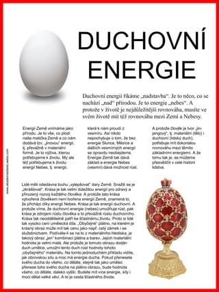 www.akademiestesti.webs.com
DUCHOVNÍ
ENERGIE
Duchovní energii říkáme „nadstavba“. Je to něco, co se
nachází „nad“ přírodou. Je to energie „nebes“. A
protože v životě je nejdůležitější rovnováha, musíte ve
svém životě mít též rovnováhu mezi Zemí a Nebesy.
Energii Země vnímáme jako
přírodu. Je to vše, co plodí
naše matička Země a co nám
dodává tzv. „jinovou“ energii,
tj. převážně v materiální
formě. Je to výživa, kterou
potřebujeme k životu. My ale
též potřebujeme k životu
energii Nebes, tj. energii,
která k nám proudí z
vesmíru. Asi nikdo
nepochybuje o tom, že bez
energie Slunce, Měsíce a
dalších vesmírných energií
se opravdu neobejdeme.
Energie Země tak dává
základ a energie Nebes
(vesmír) dává možnost růst.
A protože člověk je tvor „jin-
jangový“, tj. materiální (tělo) i
duchovní (lidský duch),
potřebuje mít dokonalou
rovnováhu mezi těmito
základními energiemi. A že
tomu tak je, se můžeme
přesvědčit v celé historii
lidstva.
Lidé měli odedávna touhu „vylepšovat“ dary Země. Snažili se je
„zkrášlovat“. Krása je tak velmi důležitou energií pro zdravý a
přirozený rozvoj každého člověka. A protože tato krása
vytvořená člověkem není tvořena energií Země, znamená to,
že přichází díky energii Nebes. Krása je tak energií duchovní. A
protože víme, že duchovní energie (nebes) umožňuje růst, pak
krása je zdrojem růstu člověka a to převážně růstu duchovního.
Krása tak neoddělitelně patří ke šťastnému životu. Proto si lidé
tak vysoko cení umělecká díla. „Obyčejné“ plátno, na kterém je
krásný obraz může mít tak cenu jako např. celý zámek i se
služebnictvem. Podíváte-li se na to z materiálního hlediska, je
takový obraz „jen“ kombinací plátna a barev. Jejich materiální
hodnota je velmi malá. Ale protože je tomuto obrazu dodán
duch umělce, umožní tento duch růst hodnoty tohoto
„obyčejného“ materiálu. Na tomto jednoduchém příkladu vidíte,
jak obrovskou sílu a moc má energie ducha. Pokud přenesete
svého ducha do všeho, co děláte, stejně tak jako umělec
přenese toho svého ducha na plátno obrazu, bude hodnota
všeho, co děláte, daleko vyšší. Budete mít více energie, síly i
moci dělat velké věci. A to je cesta šťastného života.
 
