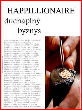 www.akademiestesti.webs.com
HAPPILLIONAIRE
duchaplný
byznys
Duch je energie, která vytváří aktivitu.
Je to energie, které se v Čínské
kosmologii a Feng Shui říká Jang. Tato
energie je zodpovědná za všechno dění a
fungování. Jang = funkce. Má-li proto
podnikání fungovat, musí být velmi silně
naplněno touto energií. Vy víte, že
jangovou energii vkládá právě člověk.
Takže do svého podnikání musíte vložit
svého vlastního ducha. Tím vytvoříte
soulad energií mezi vámi a vaším
podnikáním. Pokud je základní energií
vašeho ducha kreativita, pak by i váš
byznys měl stavět na kreativitě. Je-li
vaším hlavním talentem preciznost, pak
byste měl tento talent rozvíjet i ve
vašem podnikání či kariéře. Uvědomte si,
že energie ducha je originální. Je
jedinečná, stejně jako otisk prstu vašeho
palce. Zanecháte-li svým podnikáním otisk
svého ducha, zaručíte tím, že vaše
podnikání bude jedinečné a nemůže mu
konkurovat žádné jiné. Pokud ale
podnikáte obvyklým stylem – hledám
příležitost k vydělání peněz – pak budete
podnikat stejným způsobem jako desítky
dalších firem. Nebudete schopni vytvořit
jedinečný produkt a tak vám mohou ostatní
úspěšně konkurovat. Pokud si uvědomujete
fakt, že duchovní energie je obsažená v
umění – což je vložení ducha do matérie,
měli byste své podnikání či kariéru
povýšit na umění. V minulosti byli lidé
mistry své práce. Byli za to uznáváni,
vyhledáváni a také patřičně oceněni.
Neměli na trhu konkurenci. Staňte se
Mistrem ve svém podnikání a máte vyhráno.
 