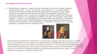 Биография М.Ю Лермонтова
 Михаил Юрьевич Лермонтов – гордость русской литературы, русский поэт, прозаик, драматург –
появился на свет 1814 г., в ночь с 14 на 15 мая (с 2 на 3 мая по ст. ст.) в семье отставного
офицера Юрия Петровича и Марии Михайловны, представительницы знатного рода, которая
скончалась, когда мальчику было два года. Ее смерть стала серьезной психологической
травмой для будущего поэта, а усугубили ее конфликтные отношения между отцом и бабушкой
по материнской линии, Е.А. Арсеньевой. Она забрала мальчика к себе в имение, в Пензенскую
губернию, с. Тарханы, и детство будущего поэта прошло именно там. Михаил рос, обласканный
любовью и заботой, получил хорошее образование, однако, будучи ребенком эмоциональным,
романтичным, болезненным, не по годам развитым, он пребывал, по большей части, в грустном
настроении, в сосредоточении на внутреннем мире.
Литературное наследие М.Ю. Лермонтова, состоявшее из порядка трех десятков поэм, четырех
сотен стихотворений, ряда прозаических, драматических произведений, было опубликовано,
главным образом, уже после смерти их автора. За короткие 13 лет творческой биографии поэт внес
неоценимый вклад в русскую литературу как автор исключительной по разнообразию тем и мотивов
лирики; его творчество завершило развитие национальной романтической поэмы, создало
фундамент для реалистического романа XІX в.
 