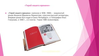 «Герой нашего времени»
 «Герой нашего времени» (написан в 1838—1840) — знаменитый
роман Михаила Юрьевича Лермонтова, классика русской литературы.
Впервые роман был издан в Санкт-Петербурге, в типографии Ильи
Глазунова, в 1840 г., в 2 книгах. Тираж 1000 экземпляров.
 