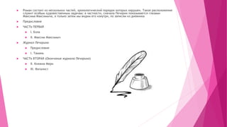  Роман состоит из нескольких частей, хронологический порядок которых нарушен. Такое расположение
служит особым художественным задачам: в частности, сначала Печорин показывается глазами
Максима Максимыча, а только затем мы видим его изнутри, по записям из дневника
 Предисловие
 ЧАСТЬ ПЕРВАЯ
 I. Бэла
 II. Максим Максимыч
 Журнал Печорина
 Предисловие
 I. Тамань
 ЧАСТЬ ВТОРАЯ (Окончание журнала Печорина)
 II. Княжна Мери
 III. Фаталист
 