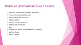 Основные действующие лица в романе.
1. Григорий Александрович Печорин, прапорщик
2. Максим Максимыч, штабс-капитан
3. Бэла, черкешенка, дочь князя
4. Казбич, черкес
5. Азамат, черкес, сын князя
6. Княжна Мери Лиговская
7. Вера
8. Грушницкий, юнкер, позже произведен в офицеры.
9. Доктор Вернер
10. Вулич, поручик
 