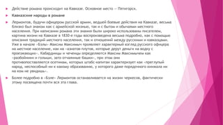  Действие романа происходит на Кавказе. Основное место — Пятигорск.
 Кавказские народы в романе
 Лермонтов, будучи офицером русской армии, ведшей боевые действия на Кавказе, весьма
близко был знаком как с армейской жизнью, так и с бытом и обычаями местного
населения. При написании романа эти знания были широко использованы писателем,
картина жизни на Кавказе в 1830-е годы воспроизведена весьма подробно, как с помощью
описания традиций местного населения, так и отношений между русскими и кавказцами.
Уже в начале «Бэлы» Максим Максимыч проявляет характерный взгляд русского офицера
на местное население, как на «азиатов-плутов, которые дерут деньги на водку с
проезжающих». Кабардинцы и чеченцы определяются Максим Максимычем как
«разбойники и голыши, зато отчаянные башки», при этом они
противопоставляются осетинам, которых штабс-капитан характеризует как «преглупый
народ, неспособный ни к какому образованию, у которого даже порядочного кинжала ни
на ком не увидишь».
 Более подробно в «Бэле» Лермонтов останавливается на жизни черкесов, фактически
этому посвящена почти вся эта глава.
 
