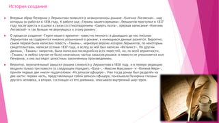 История создания
 Впервые образ Печорина у Лермонтова появился в незаконченном романе «Княгиня Лиговская», над
которым он работал в 1836 году. К работе над «Героем нашего времени» Лермонтов приступил в 1837
году после ареста и ссылки в связи со стихотворением «Смерть поэта», прервав написание «Княгини
Лиговской» и так больше не вернувшись к этому роману.
 О процессе создания «Героя нашего времени» известно немного: в дошедших до нас письмах
Лермонтова не содержится никаких упоминаний о романе, а имеющиеся данные разнятся. Вероятно,
самой первой была написана повесть «Тамань», черновую версию которой Лермонтов, по некоторым
свидетельствам, написал осенью 1837 года, а вслед за ней был написан «Фаталист». По другим
данным, «Тамань» напротив, была написана последней из всех повестей, но, по всей вероятности,
«Тамань» в любом случае не была изначально частью замысла романа: в повести не упоминается имя
Печорина, и она выглядит целостным законченным произведением.
 Вероятно, окончательный замысел романа сложился у Лермонтова в 1838 году, и в первую редакцию
входили только три повести (в следующем порядке): «Бэла», «Максим Максимыч» и «Княжна Мери»,
причём первые две имели подзаголовок «Из записок офицера». Уже тогда роман был разделён на
две части: первая часть, представляющая собой записки офицера, показывала Печорина глазами
другого человека, а вторая, состоящая из его дневника, описывала внутренний мир героя.
 